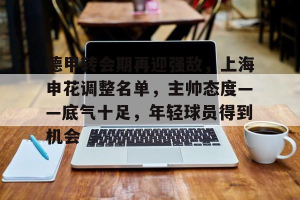 开云体育网站-德甲转会期再迎强敌，上海申花调整名单，主帅态度——底气十足，年轻球员得到机会